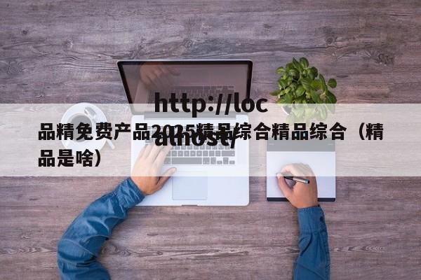 品精免费产品2025精品综合精品综合(精品是啥)